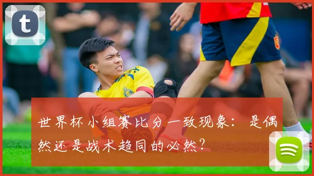世界杯小组赛比分一致现象:是偶然还是战术趋同的必然?