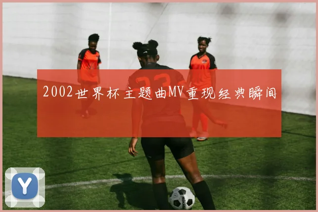 2002世界杯主题曲MV重现经典瞬间