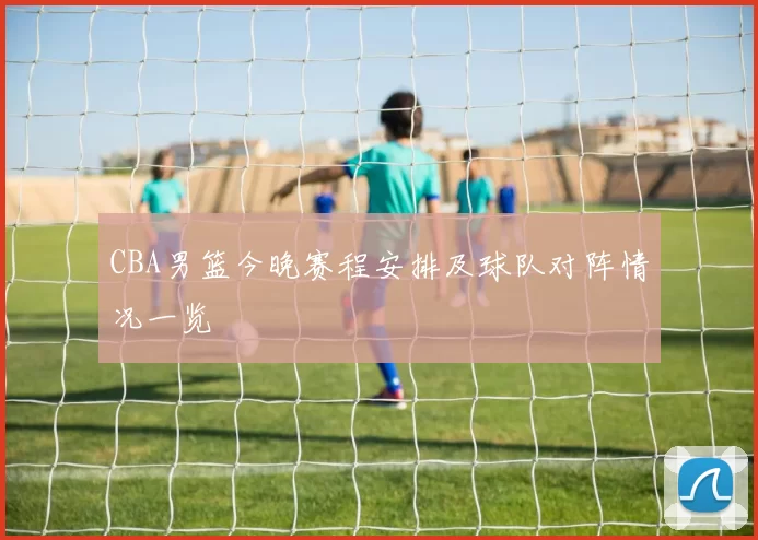 CBA男篮今晚赛程安排及球队对阵情况一览