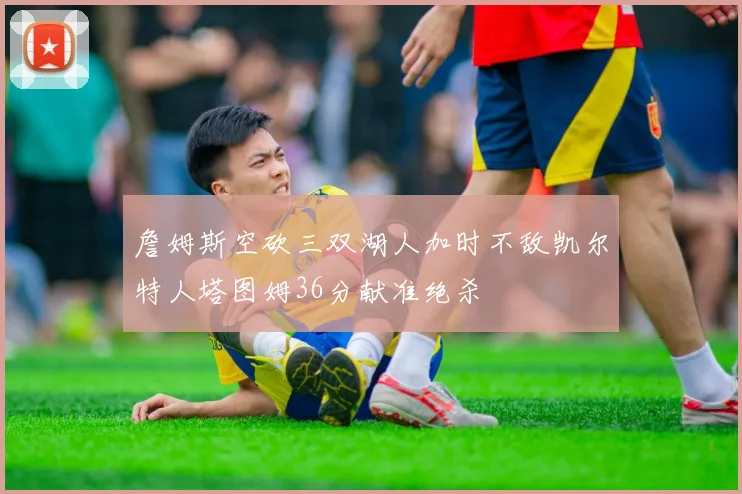 詹姆斯空砍三双湖人加时不敌凯尔特人塔图姆36分献准绝杀