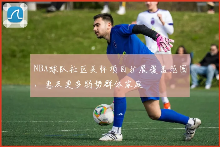 NBA球队社区关怀项目扩展覆盖范围，惠及更多弱势群体家庭