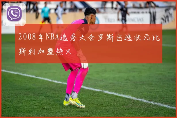 2008年NBA选秀大会罗斯当选状元比斯利加盟热火