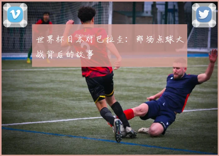 世界杯日本对巴拉圭:那场点球大战背后的故事