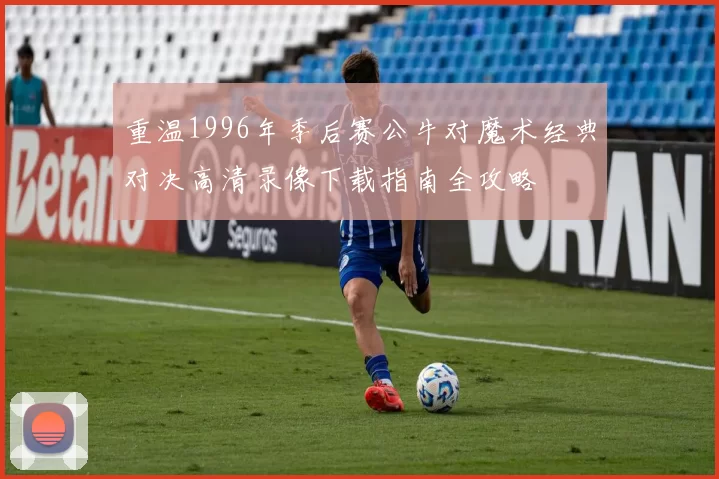 重温1996年季后赛公牛对魔术经典对决高清录像下载指南全攻略