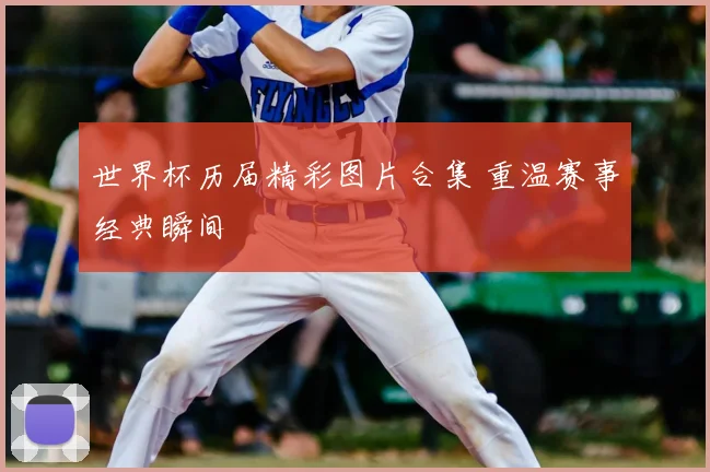 世界杯历届精彩图片合集 重温赛事经典瞬间