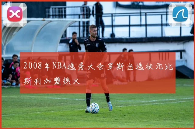 2008年NBA选秀大会罗斯当选状元比斯利加盟热火