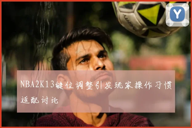 NBA2K13键位调整引发玩家操作习惯适配讨论