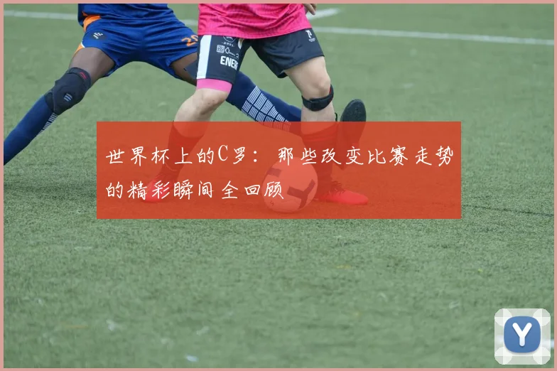 世界杯上的C罗：那些改变比赛走势的精彩瞬间全回顾