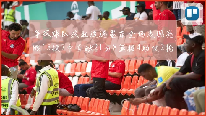 争冠球队疯狂追逐墨菲全场表现亮眼15投7中贡献21分8篮板4助攻2抢断