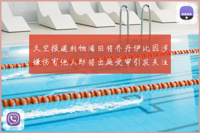 天空报道利物浦旧将乔丹伊比因涉嫌伤害他人即将出庭受审引发关注