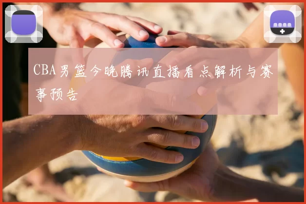 CBA男篮今晚腾讯直播看点解析与赛事预告