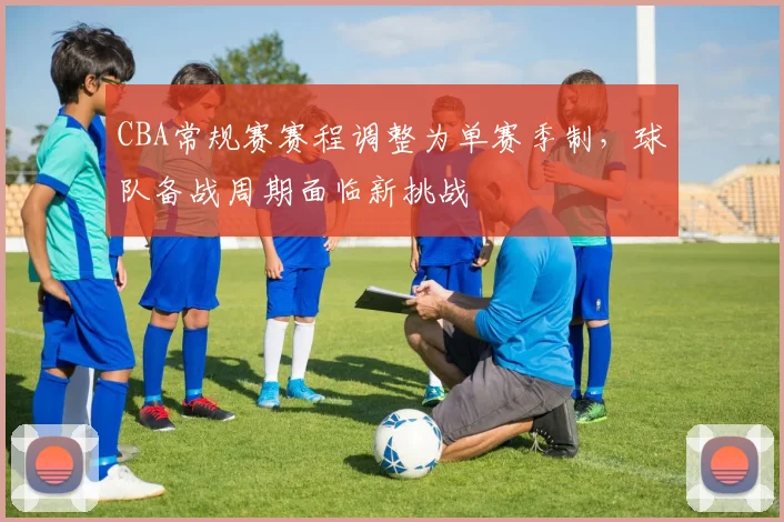 CBA常规赛赛程调整为单赛季制,球队备战周期面临新挑战