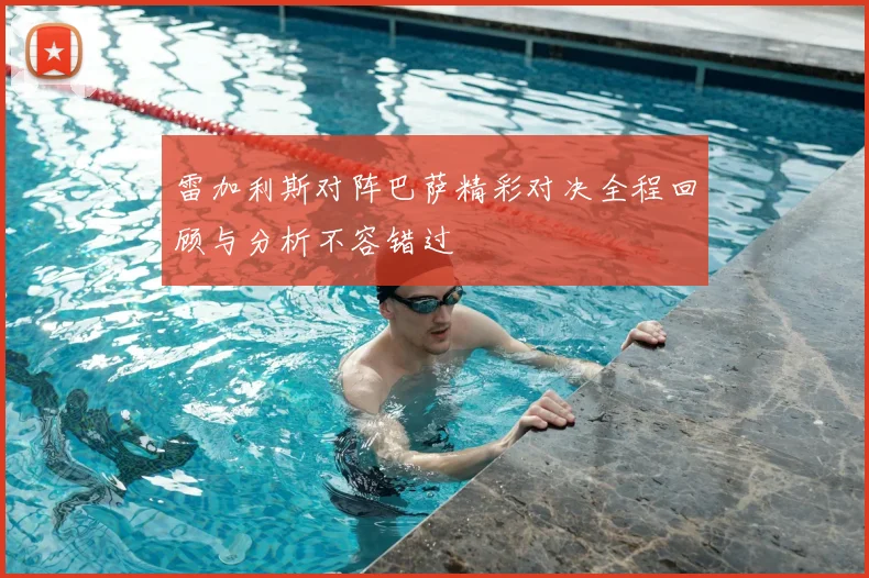 雷加利斯对阵巴萨精彩对决全程回顾与分析不容错过