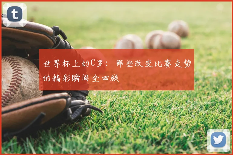 世界杯上的C罗：那些改变比赛走势的精彩瞬间全回顾
