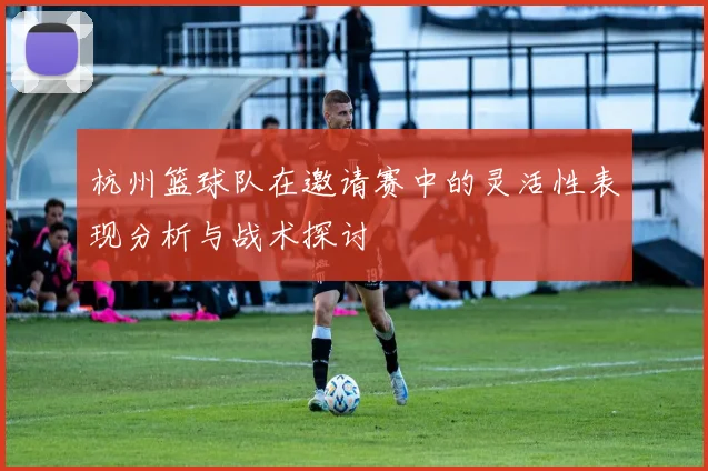 杭州篮球队在邀请赛中的灵活性表现分析与战术探讨