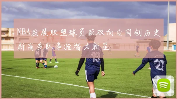NBA发展联盟球员获双向合同创历史新高多队争抢潜力新星