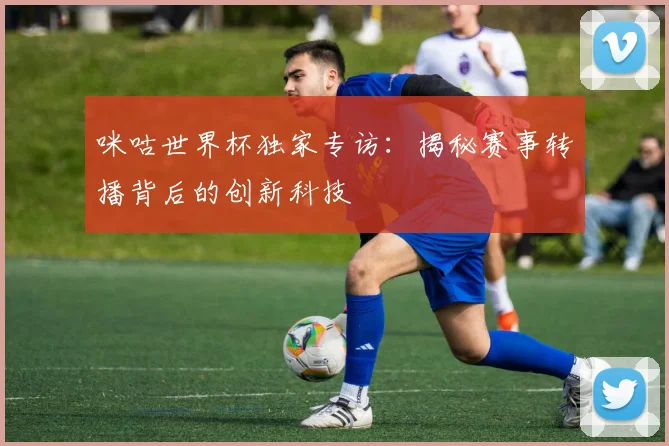 咪咕世界杯独家专访：揭秘赛事转播背后的创新科技