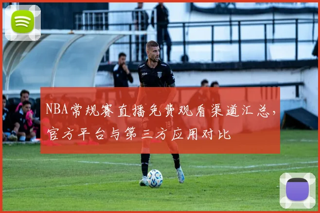 NBA常规赛直播免费观看渠道汇总,官方平台与第三方应用对比
