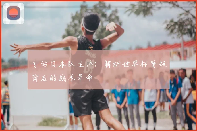 专访日本队主帅：解析世界杯晋级背后的战术革命