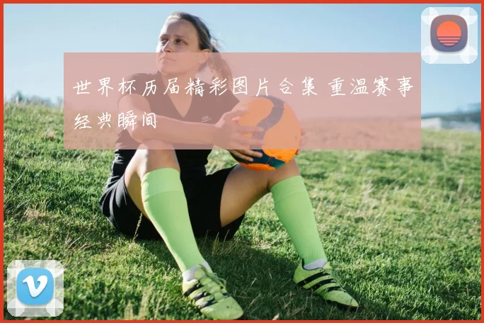 世界杯历届精彩图片合集 重温赛事经典瞬间