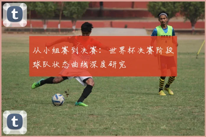 从小组赛到决赛:世界杯决赛阶段球队状态曲线深度研究