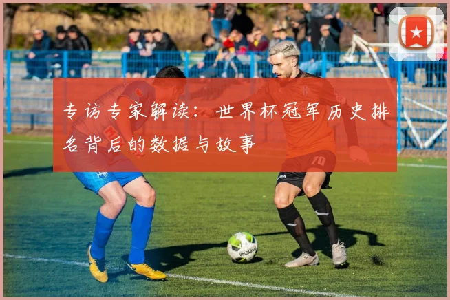 专访专家解读:世界杯冠军历史排名背后的数据与故事