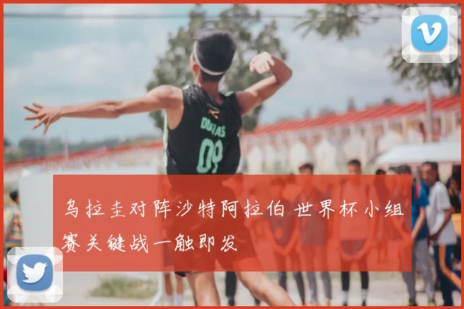 乌拉圭对阵沙特阿拉伯 世界杯小组赛关键战一触即发