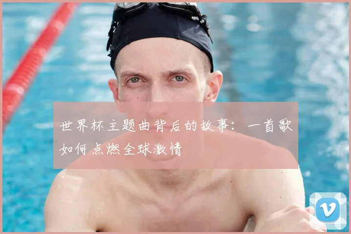 世界杯主题曲背后的故事:一首歌如何点燃全球激情