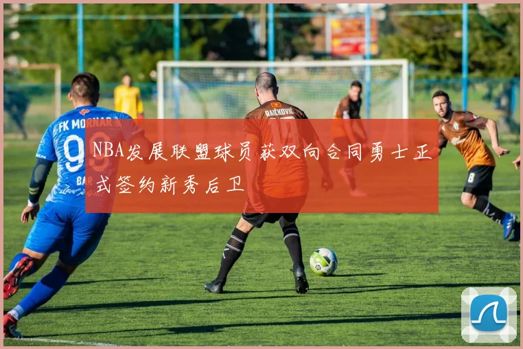 NBA发展联盟球员获双向合同勇士正式签约新秀后卫
