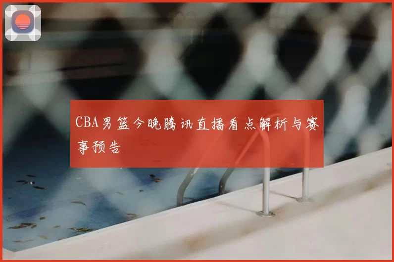 CBA男篮今晚腾讯直播看点解析与赛事预告