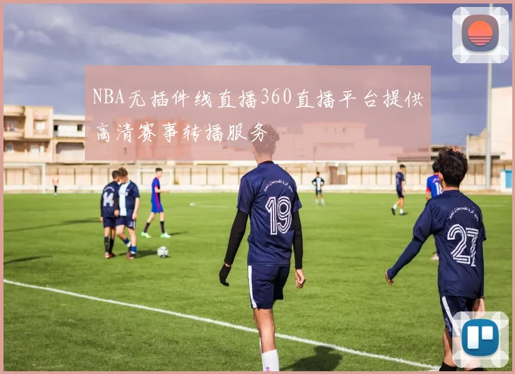 NBA无插件线直播360直播平台提供高清赛事转播服务