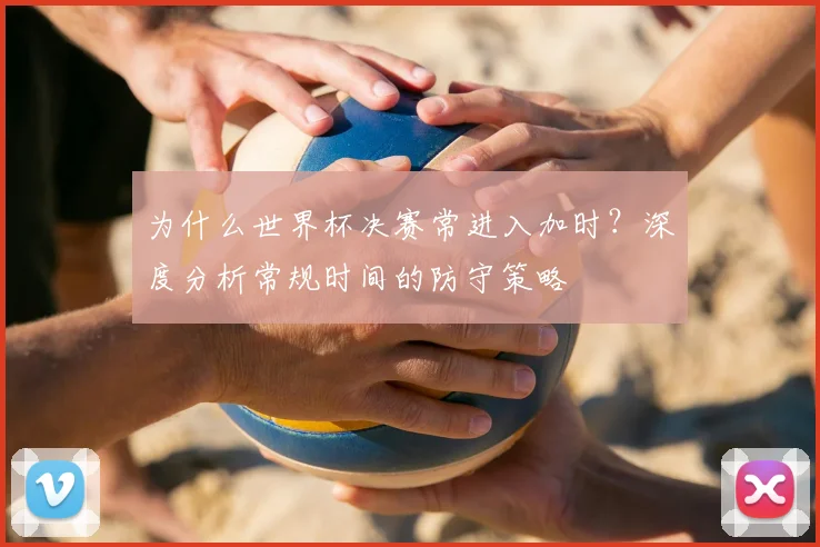 为什么世界杯决赛常进入加时?深度分析常规时间的防守策略
