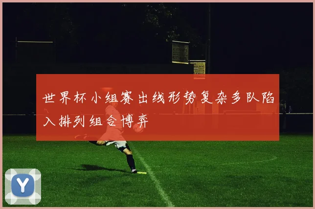 世界杯小组赛出线形势复杂多队陷入排列组合博弈