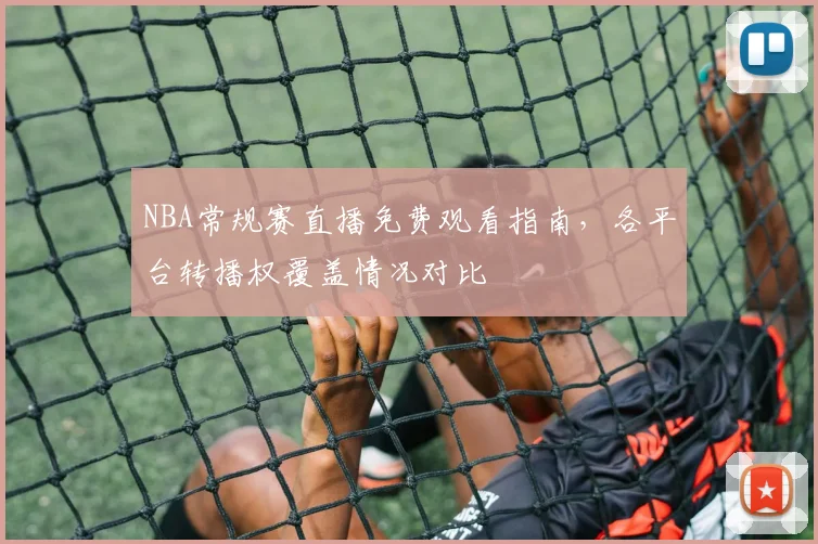 NBA常规赛直播免费观看指南,各平台转播权覆盖情况对比