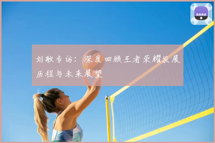 刘敏专访:深度回顾王者荣耀发展历程与未来展望
