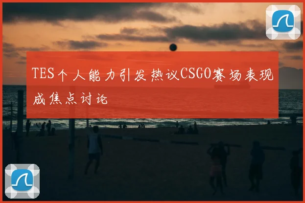 TES个人能力引发热议CSGO赛场表现成焦点讨论